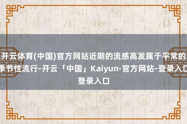 开云体育(中国)官方网站近期的流感高发属于平常的季节性流行-开云「中国」Kaiyun·官方网站-登录入口