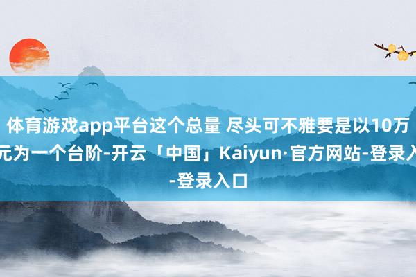 体育游戏app平台这个总量 尽头可不雅要是以10万亿元为一个台阶-开云「中国」Kaiyun·官方网站-登录入口