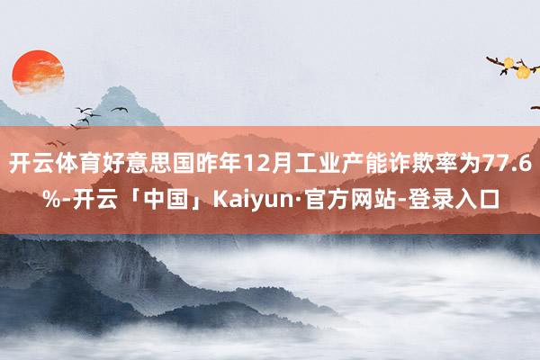 开云体育好意思国昨年12月工业产能诈欺率为77.6%-开云「中国」Kaiyun·官方网站-登录入口