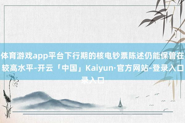 体育游戏app平台下行期的核电钞票陈述仍能保管在较高水平-开云「中国」Kaiyun·官方网站-登录入口