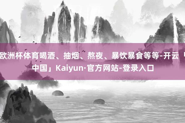 欧洲杯体育喝酒、抽烟、熬夜、暴饮暴食等等-开云「中国」Kaiyun·官方网站-登录入口