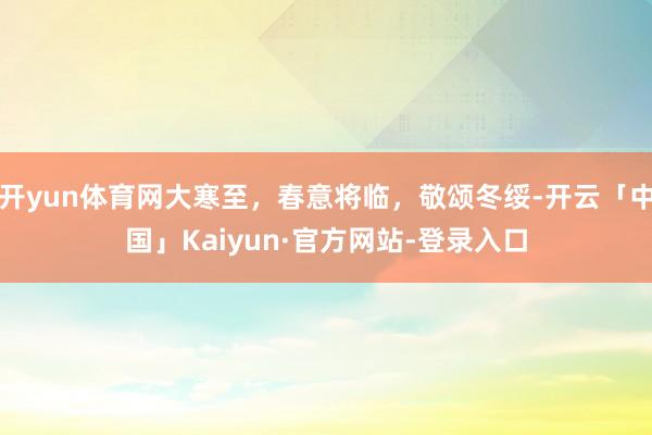 开yun体育网大寒至，春意将临，敬颂冬绥-开云「中国」Kaiyun·官方网站-登录入口