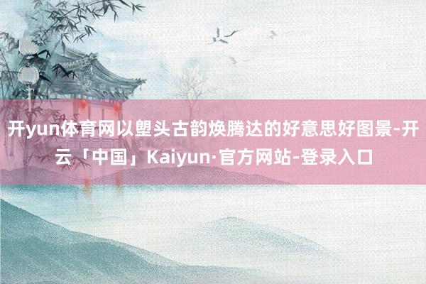 开yun体育网以塱头古韵焕腾达的好意思好图景-开云「中国」Kaiyun·官方网站-登录入口