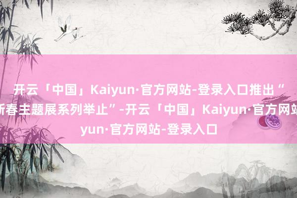 开云「中国」Kaiyun·官方网站-登录入口推出“72家房客新春主题展系列举止”-开云「中国」Kaiyun·官方网站-登录入口