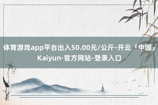 体育游戏app平台出入50.00元/公斤-开云「中国」Kaiyun·官方网站-登录入口