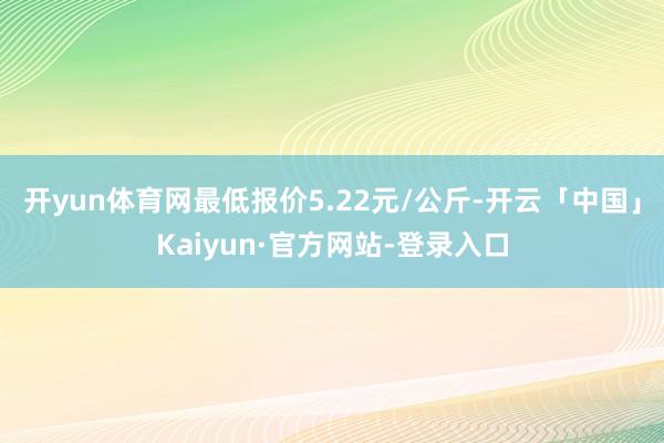 开yun体育网最低报价5.22元/公斤-开云「中国」Kaiyun·官方网站-登录入口