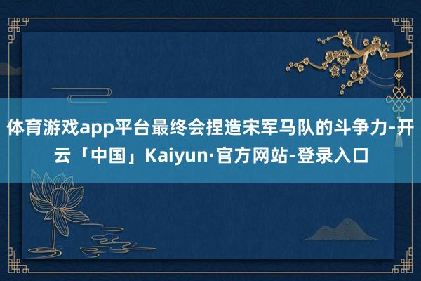 体育游戏app平台最终会捏造宋军马队的斗争力-开云「中国」Kaiyun·官方网站-登录入口