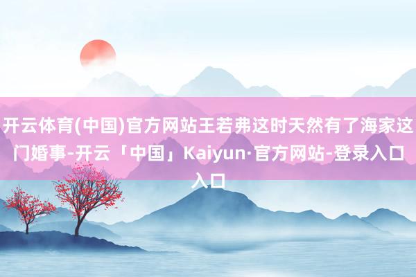 开云体育(中国)官方网站王若弗这时天然有了海家这门婚事-开云「中国」Kaiyun·官方网站-登录入口