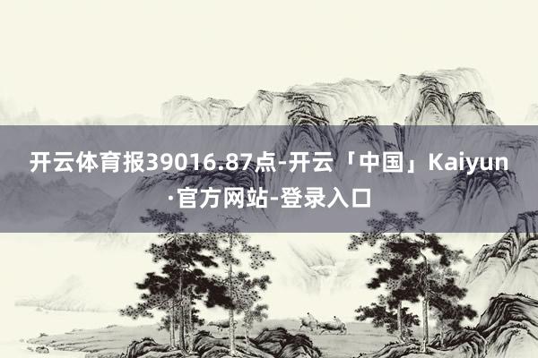 开云体育报39016.87点-开云「中国」Kaiyun·官方网站-登录入口