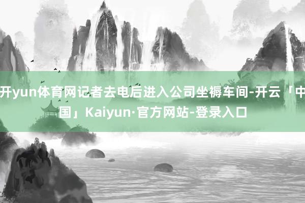 开yun体育网记者去电后进入公司坐褥车间-开云「中国」Kaiyun·官方网站-登录入口