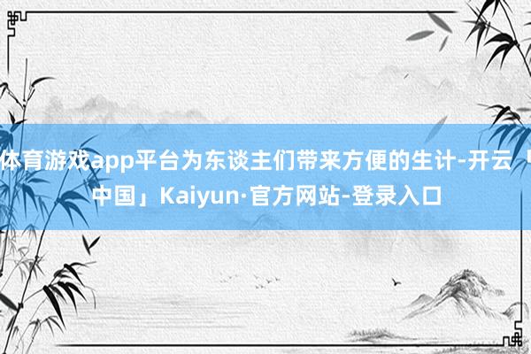 体育游戏app平台为东谈主们带来方便的生计-开云「中国」Kaiyun·官方网站-登录入口