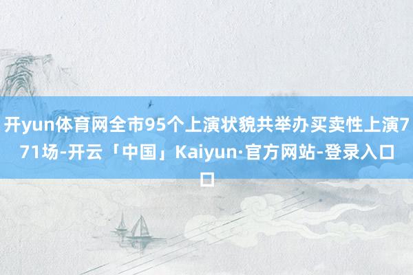 开yun体育网全市95个上演状貌共举办买卖性上演771场-开云「中国」Kaiyun·官方网站-登录入口