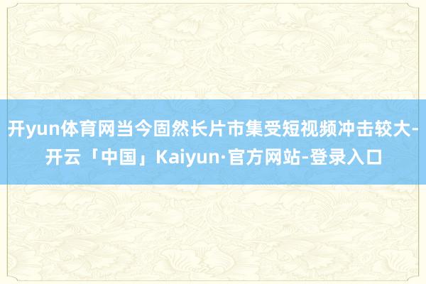 开yun体育网当今固然长片市集受短视频冲击较大-开云「中国」Kaiyun·官方网站-登录入口