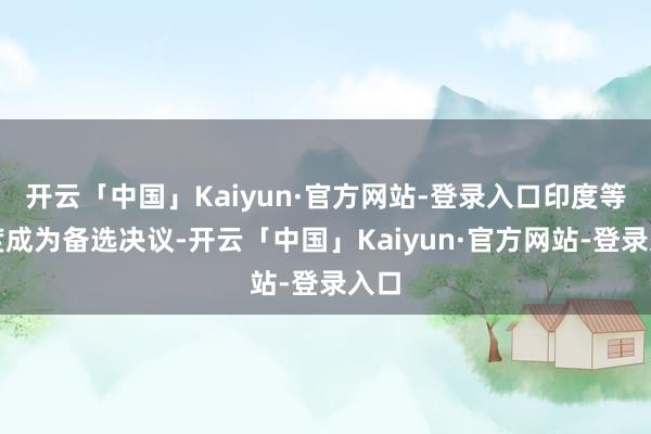 开云「中国」Kaiyun·官方网站-登录入口印度等国度成为备选决议-开云「中国」Kaiyun·官方网站-登录入口