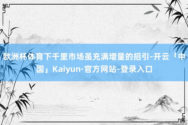 欧洲杯体育　　下千里市场虽充满增量的招引-开云「中国」Kaiyun·官方网站-登录入口