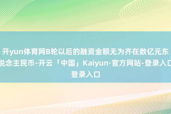 开yun体育网B轮以后的融资金额无为齐在数亿元东说念主民币-开云「中国」Kaiyun·官方网站-登录入口