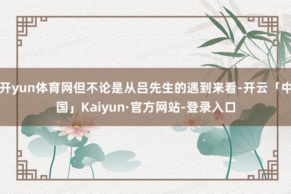 开yun体育网但不论是从吕先生的遇到来看-开云「中国」Kaiyun·官方网站-登录入口