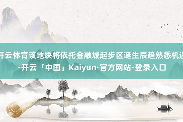 开云体育该地块将依托金融城起步区诞生辰趋熟悉机遇-开云「中国」Kaiyun·官方网站-登录入口