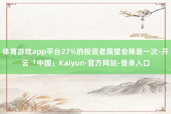 体育游戏app平台27%的投资者展望会降息一次-开云「中国」Kaiyun·官方网站-登录入口