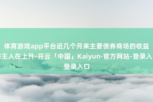 体育游戏app平台　　近几个月来主要债券商场的收益率王人在上升-开云「中国」Kaiyun·官方网站-登录入口