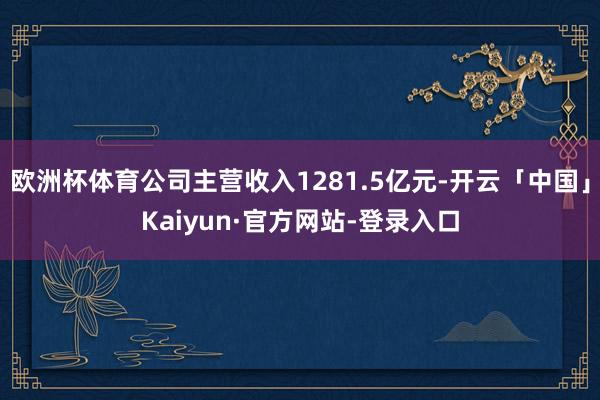 欧洲杯体育公司主营收入1281.5亿元-开云「中国」Kaiyun·官方网站-登录入口