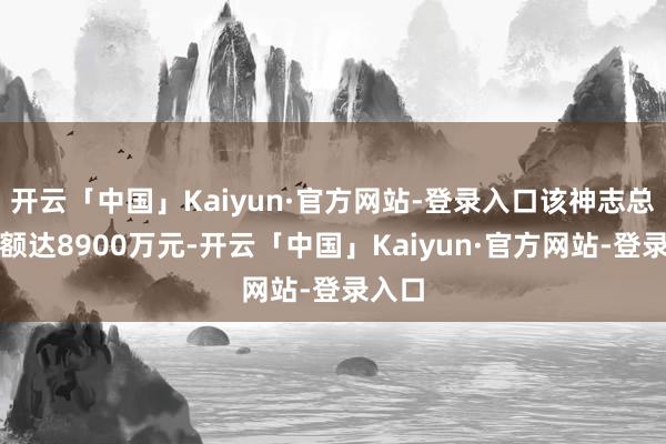 开云「中国」Kaiyun·官方网站-登录入口该神志总投资额达8900万元-开云「中国」Kaiyun·官方网站-登录入口