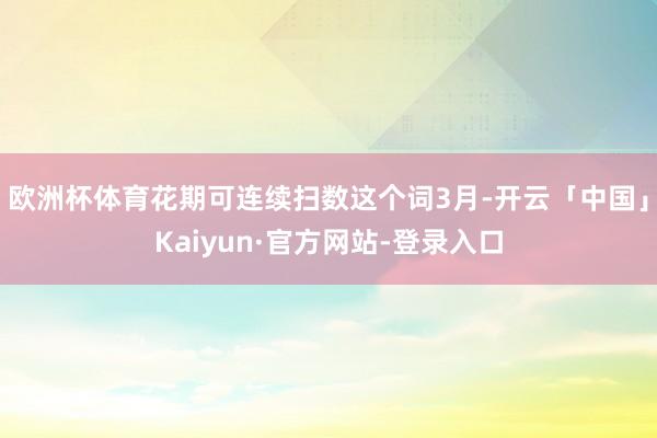 欧洲杯体育花期可连续扫数这个词3月-开云「中国」Kaiyun·官方网站-登录入口