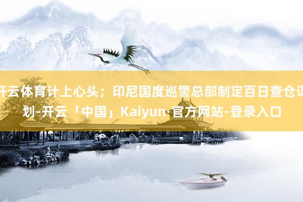 开云体育计上心头；印尼国度巡警总部制定百日查仓谋划-开云「中国」Kaiyun·官方网站-登录入口