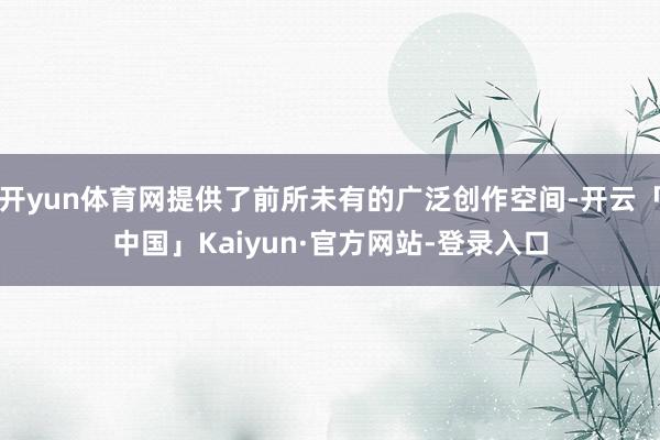 开yun体育网提供了前所未有的广泛创作空间-开云「中国」Kaiyun·官方网站-登录入口