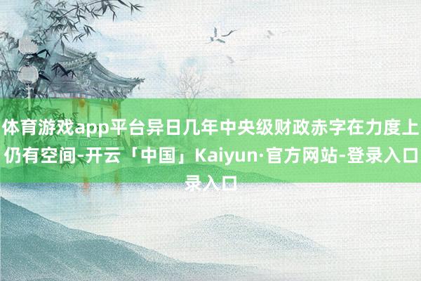 体育游戏app平台异日几年中央级财政赤字在力度上仍有空间-开云「中国」Kaiyun·官方网站-登录入口