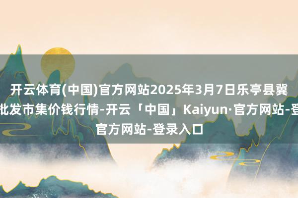 开云体育(中国)官方网站2025年3月7日乐亭县冀东果菜批发市集价钱行情-开云「中国」Kaiyun·官方网站-登录入口