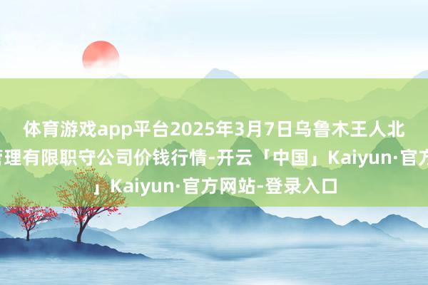 体育游戏app平台2025年3月7日乌鲁木王人北园春果业筹画管理有限职守公司价钱行情-开云「中国」Kaiyun·官方网站-登录入口