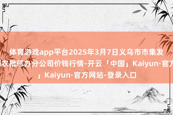 体育游戏app平台2025年3月7日义乌市市集发展集团有限公司农批惩办分公司价钱行情-开云「中国」Kaiyun·官方网站-登录入口
