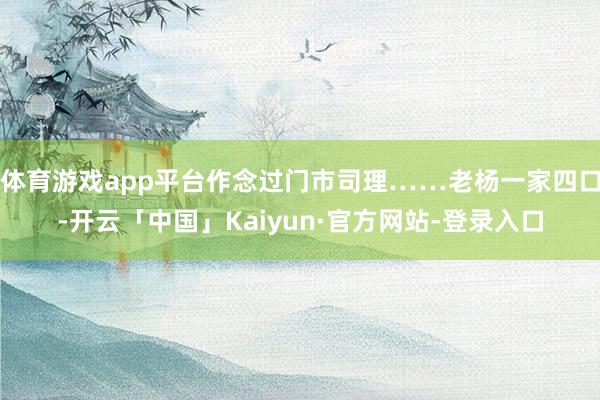 体育游戏app平台作念过门市司理……老杨一家四口-开云「中国」Kaiyun·官方网站-登录入口
