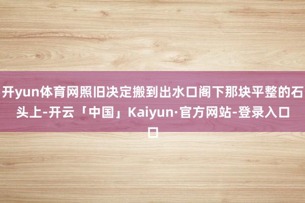 开yun体育网照旧决定搬到出水口阁下那块平整的石头上-开云「中国」Kaiyun·官方网站-登录入口