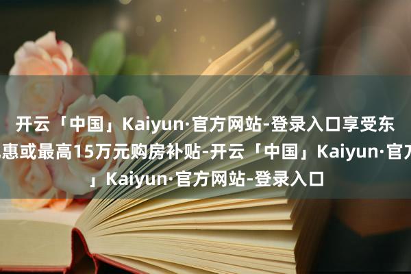 开云「中国」Kaiyun·官方网站-登录入口享受东谈主才房七折优惠或最高15万元购房补贴-开云「中国」Kaiyun·官方网站-登录入口