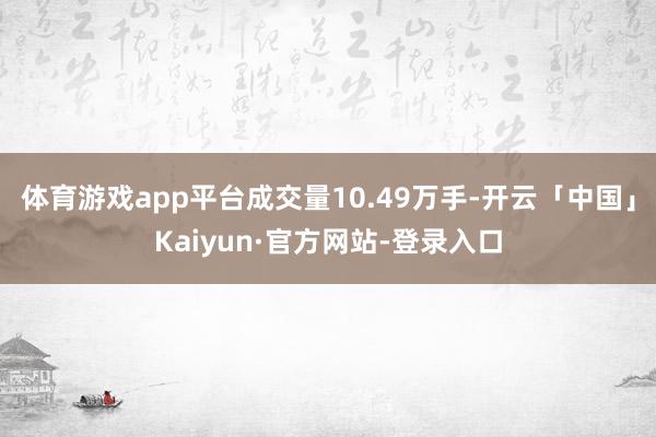 体育游戏app平台成交量10.49万手-开云「中国」Kaiyun·官方网站-登录入口