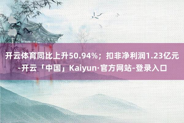 开云体育同比上升50.94%；扣非净利润1.23亿元-开云「中国」Kaiyun·官方网站-登录入口