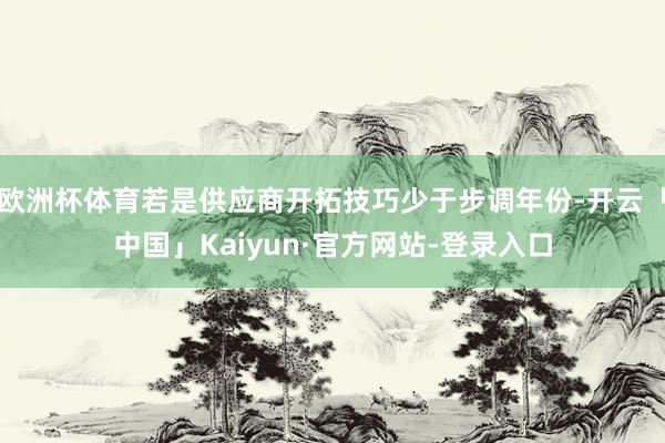 欧洲杯体育若是供应商开拓技巧少于步调年份-开云「中国」Kaiyun·官方网站-登录入口