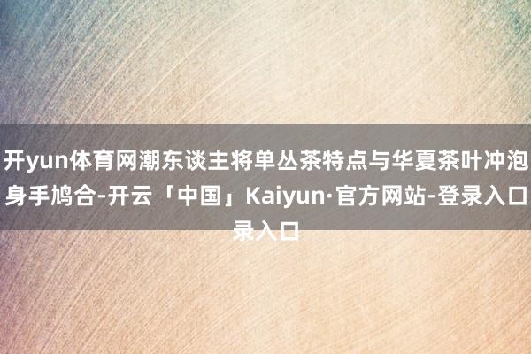 开yun体育网潮东谈主将单丛茶特点与华夏茶叶冲泡身手鸠合-开云「中国」Kaiyun·官方网站-登录入口