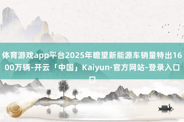 体育游戏app平台2025年瞻望新能源车销量特出1600万辆-开云「中国」Kaiyun·官方网站-登录入口
