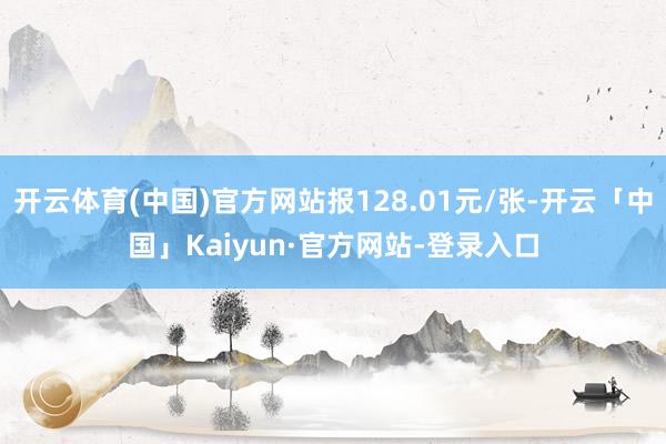 开云体育(中国)官方网站报128.01元/张-开云「中国」Kaiyun·官方网站-登录入口