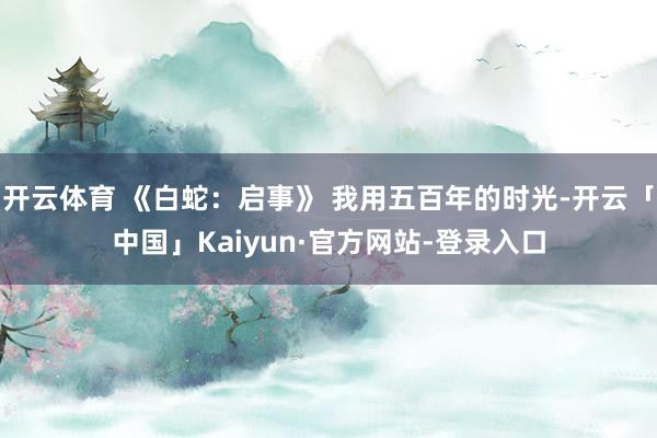 开云体育 《白蛇：启事》 我用五百年的时光-开云「中国」Kaiyun·官方网站-登录入口