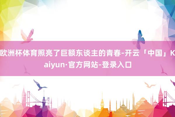 欧洲杯体育照亮了巨额东谈主的青春-开云「中国」Kaiyun·官方网站-登录入口