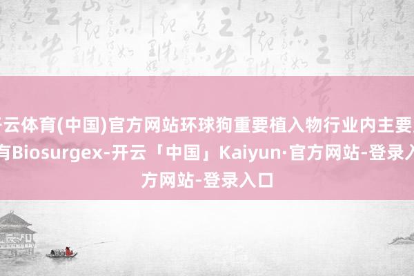 开云体育(中国)官方网站环球狗重要植入物行业内主要厂商有Biosurgex-开云「中国」Kaiyun·官方网站-登录入口