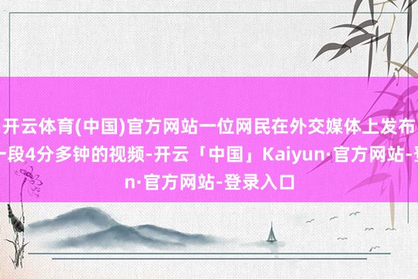 开云体育(中国)官方网站一位网民在外交媒体上发布了上述一段4分多钟的视频-开云「中国」Kaiyun·官方网站-登录入口