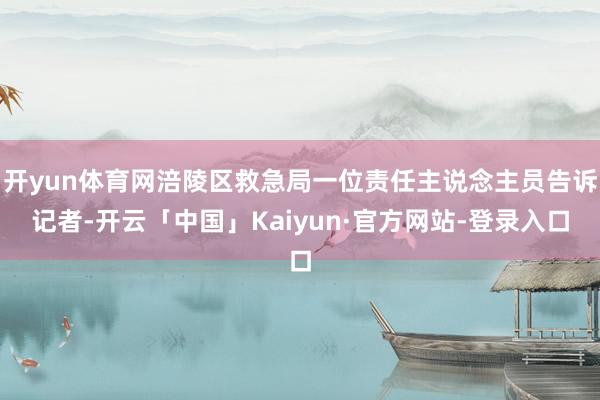 开yun体育网涪陵区救急局一位责任主说念主员告诉记者-开云「中国」Kaiyun·官方网站-登录入口