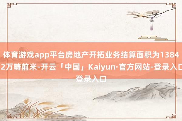 体育游戏app平台房地产开拓业务结算面积为1384.2万畴前米-开云「中国」Kaiyun·官方网站-登录入口
