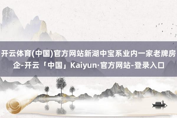开云体育(中国)官方网站新湖中宝系业内一家老牌房企-开云「中国」Kaiyun·官方网站-登录入口