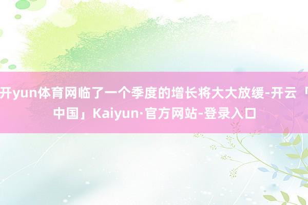 开yun体育网临了一个季度的增长将大大放缓-开云「中国」Kaiyun·官方网站-登录入口